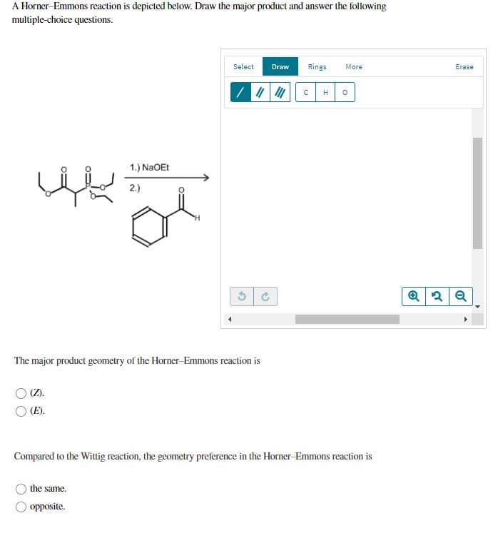 A Horner-Emmons reaction is depicted below. Draw the major product and answer the following
multiple-choice questions.
Select
Draw
Rings
More
Erase
/ | c H
1.) NaOEt
2.)
The major product geometry of the Horner-Emmons reaction is
O (Z).
O (E).
Compared to the Wittig reaction, the geometry preference in the Horner-Emmons reaction is
the same.
opposite.
