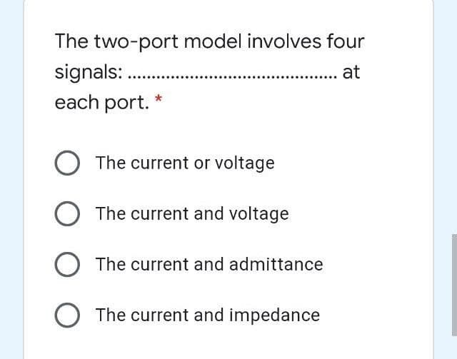 The two-port model involves four
signals: .
each port.
at
The current or voltage
O The current and voltage
The current and admittance
O The current and impedance
