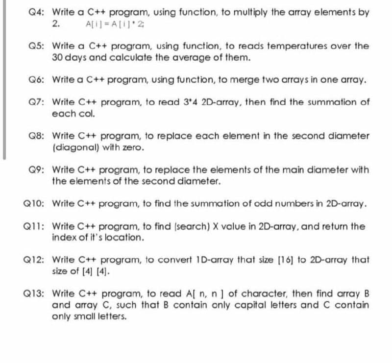 Q4: Write a C++ program, using function, to multiply the array elements by
2.
A[i] A[I] 2
Q5: Write a C++ program, using function, to reads temperatures over the
30 days and calculate the average of them.
Q6: Write a C++ program, using function, to merge two arrays in one array.
Q7: Write C++ program, to read 3'4 2D-array, then find the summation of
each col.
Q8: Write C++ program, to replace each element in the second diameter
(diagonal) with zero.
Q9: Write C++ program, to replace the elements of the main diameter with
the elements of the second diameter.
Q10: Write C++ program, to find the summation of odd numbers in 2D-array.
Q11: Write C++ program, to find (search) X value in 2D-array, and return the
index of it's location.
Q12: Write C++ program, to convert 1D-array that size [16] to 2D-array that
size of [4] [4).
Q13: Write C++ program, to read A[ n, n] of character, then find array B
and array C, such that B contain only capital letters and C contain
only small letters.
