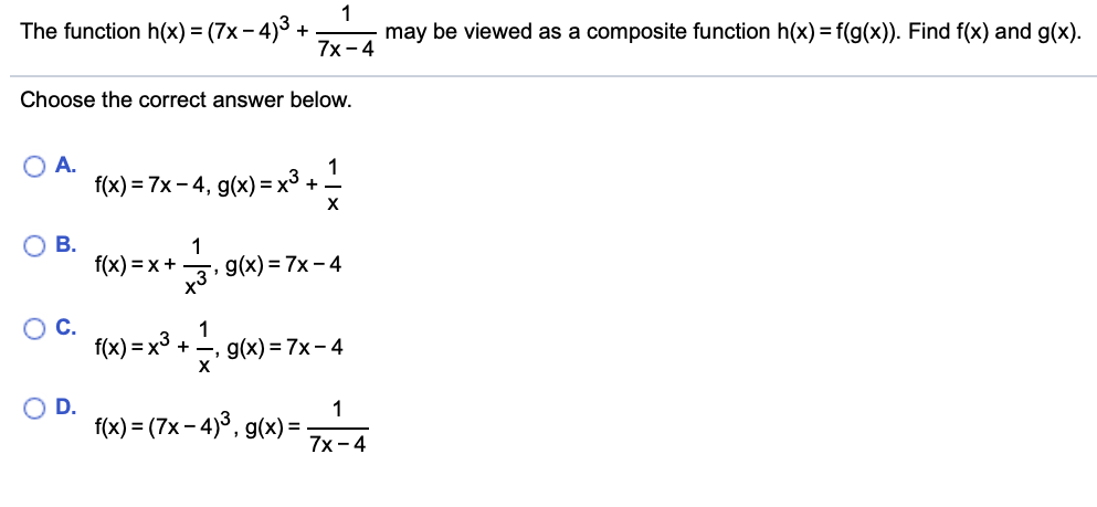 1
may be viewed as a composite function h(x) = f(g(x)). Find f(x) and g(x).
The function h(x) = (7x – 4)3 +
7x -4
Choose the correct answer below.
O A.
f(x) = 7x – 4, g(x) = x³ +.
Ов.
1
f(x) = x+
39(x) = 7x- 4
f(x) = x³ +
g(x) = 7x- 4
O D.
1
f(x) = (7x – 4)3, g(x) = -
7х-4
