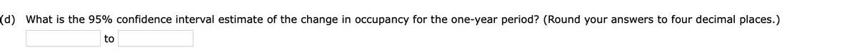 (d) What is the 95% confidence interval estimate of the change in occupancy for the one-year period? (Round your answers to four decimal places.)
to
