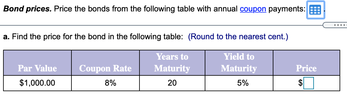 Bond prices. Price the bonds from the following table with annual coupon payments:
....
a. Find the price for the bond in the following table: (Round to the nearest cent.)
Years to
Yield to
Par Value
Coupon Rate
Maturity
Maturity
Price
$1,000.00
8%
20
5%
$
