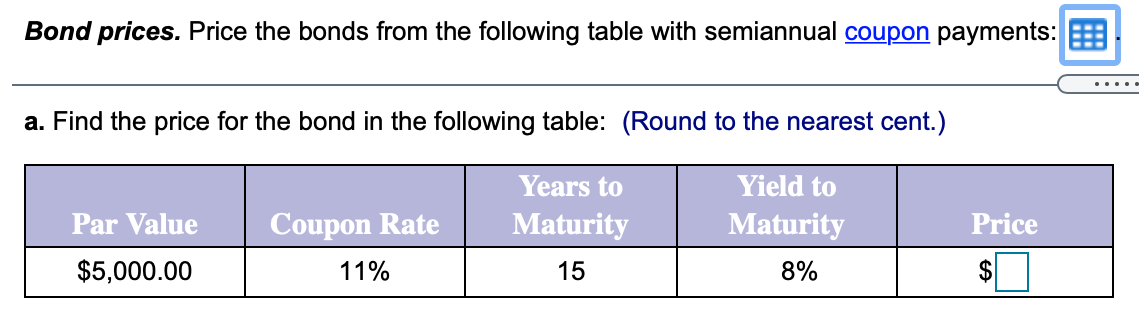 Bond prices. Price the bonds from the following table with semiannual coupon payments:
.....
a. Find the price for the bond in the following table: (Round to the nearest cent.)
Years to
Yield to
Par Value
Coupon Rate
Maturity
Maturity
Price
$5,000.00
11%
15
8%
%24
