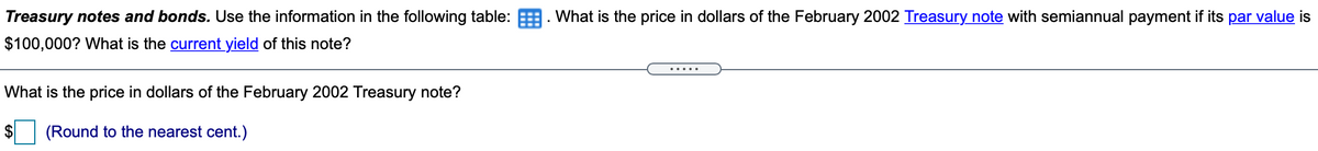 Treasury notes and bonds. Use the information in the following table: . What is the price in dollars of the February 2002 Treasury note with semiannual payment if its par value is
$100,000? What is the current yield of this note?
What is the price in dollars of the February 2002 Treasury note?
(Round to the nearest cent.)
