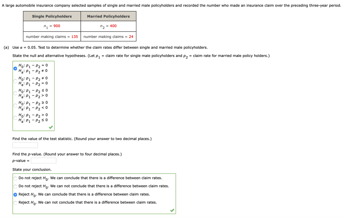 A large automobile insurance company selected samples of single and married male policyholders and recorded the number who made an insurance claim over the preceding three-year period.
Single Policyholders
Married Policyholders
n1
= 900
n2
= 400
number making claims = 135
number making claims = 24
(a) Use a = 0.05. Test to determine whether the claim rates differ between single and married male policyholders.
State the null and alternative hypotheses. (Let p, = claim rate for single male policyholders and
P2
= claim rate for married male policy holders.)
Ho: P1 - P2 = 0
Ha: P1 - P2 + 0
Ho: P1 - P2 + 0
Ha: P1 - P2 = 0
Ho: P1 - P2 < 0
Ha: P1 - P2 > 0
Ho: P1 - P2 2 0
Hai P1 - P2 < 0
Ho: P1 - P2 > 0
Ha: P1 - P2 <0
value
the
statistic. (Round your answer to
ecimal places.)
Find the p-value. (Round your answer to four decimal places.)
p-value =
State your conclusion.
Do not reject Ho. We can conclude that there is a difference between claim rates.
Do not reject Ho. We can not conclude that there is a difference between claim rates.
Reject Ho. We can conclude that there is a difference between claim rates.
Reject Ho. We can not conclude that there is a difference between claim rates.
