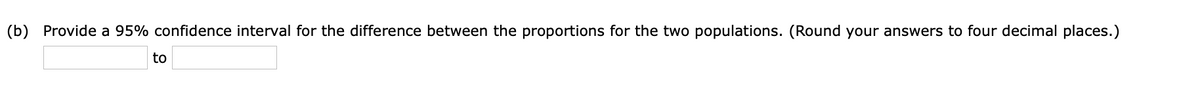 (b) Provide a 95% confidence interval for the difference between the proportions for the two populations. (Round your answers to four decimal places.)
to
