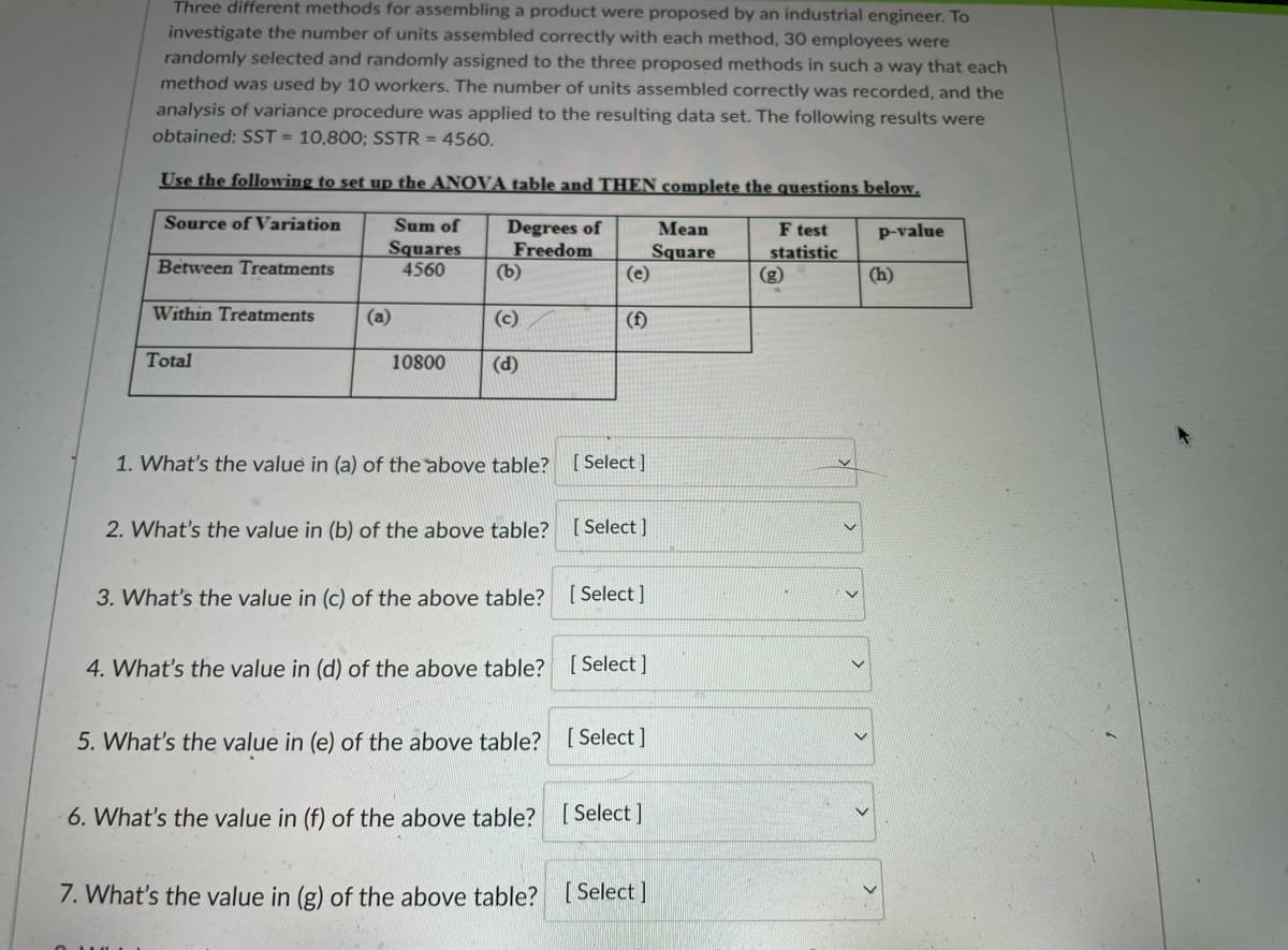 Three different methods for assembling a product were proposed by an industrial engineer. To
investigate the number of units assembled correctly with each method, 30 employees were
randomly selected and randomly assigned to the three proposed methods in such a way that each
method was used by 10 workers. The number of units assembled correctly was recorded, and the
analysis of variance procedure was applied to the resulting data set. The following results were
obtained: SST = 10,800; SSTR = 4560.
Use the following to set up the ANOVA table and THEN complete the questions below.
Source of Variation
Mean
Square
(e)
Sum of
Degrees of
Freedom
(b)
F test
statistic
(g)
p-value
Squares
4560
Between Treatments
(h)
Within Treatments
(a)
(c)
(f)
Total
10800
(d)
1. What's the value in (a) of the above table?
[ Select ]
2. What's the value in (b) of the above table?
[ Select ]
3. What's the value in (c) of the above table?
[ Select ]
4. What's the value in (d) of the above table? [Select]
5. What's the value in (e) of the above table? [ Select ]
6. What's the value in (f) of the above table?
[ Select ]
7. What's the value in (g) of the above table? [ Select]
