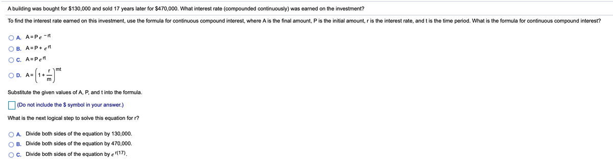 A building was bought for $130,000 and sold 17 years later for $470,000. What interest rate (compounded continuously) was earned on the investment?
To find the interest rate earned on this investment, use the formula for continuous compound interest, where A is the final amount, P is the initial amount, r is the interest rate, and t is the time period. What is the formula for continuous compound interest?
O A. A=Pe -rt
B. A=P+ e rt
OC. A=Pert
rmt
O D. A= 1+
Substitute the given values of A, P, and t into the formula.
(Do not include the $ symbol in your answer.)
What is the next logical step to solve this equation for r?
A. Divide both sides of the equation by 130,000.
O B. Divide both sides of the equation by 470,000.
OC. Divide both sides of the equation by e(17).
