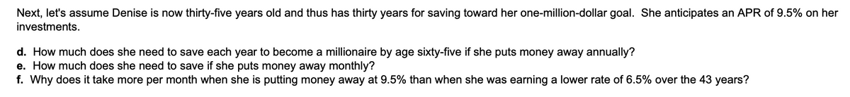 Next, let's assume Denise is now thirty-five years old and thus has thirty years for saving toward her one-million-dollar goal. She anticipates an APR of 9.5% on her
investments.
d. How much does she need to save each year to become a millionaire by age sixty-five if she puts money away annually?
e. How much does she need to save if she puts money away monthly?
f. Why does it take more per month when she is putting money away at 9.5% than when she was earning a lower rate of 6.5% over the 43 years?
