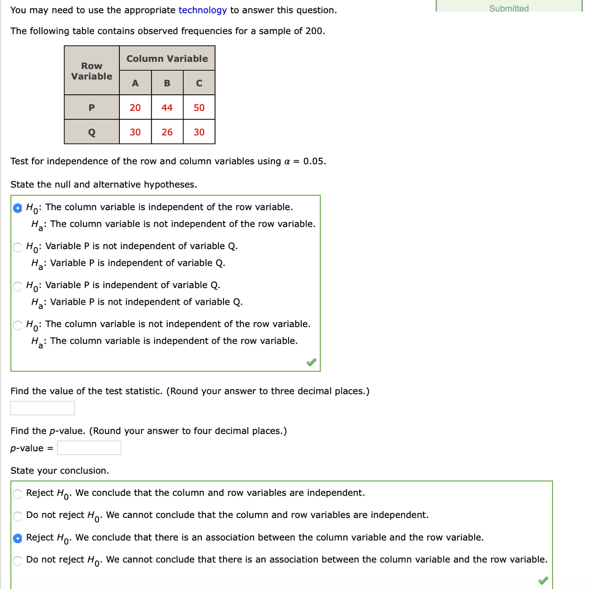 You may need to use the appropriate technology to answer this question.
Submitted
The following table contains observed frequencies for a sample of 200.
Column Variable
Row
Variable
A
B
C
P
20
44
50
Q
30
26
30
Test for independence of the row and column variables using a = 0.05.
State the null and alternative hypotheses.
Ho: The column variable is independent of the row variable.
H: The column variable is not independent of the row variable.
Ho: Variable P is not independent of variable Q.
H: Variable P is independent of variable Q.
Ho: Variable P is independent of variable Q.
H: Variable P is not independent of variable Q.
: The column variable is not independent of the row variable.
Ho:
: The column variable is independent of the row variable.
Find the value of the test statistic. (Round your answer to three decimal places.)
Find the p-value. (Round your answer to four decimal places.)
p-value
%3D
State your conclusion.
Reject Ho. We conclude that the column and row variables are independent.
Do not reject Ho. We cannot conclude that the column and row variables are independent.
Reject Ho. We conclude that there is an association between the column variable and the row variable.
Do not reject Ho. We cannot conclude that there is an association between the column variable and the row variable.
