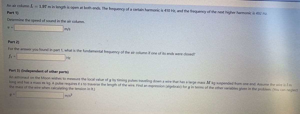 An air column L = 1.97 m in length is open at both ends. The frequency of a certain harmonic is 410 Hz, and the frequency of the next higher harmonic is 492 Hz.
%3D
Part 1)
Determine the speed of sound in the air column.
U =
m/s
Part 2)
For the answer you found in part 1, what is the fundamental frequency of the air column if one of its ends were closed?
fi =
Hz
%3D
Part 3) (independent of other parts)
An astronaut on the Moon wishes to measure the local value of g by timing pulses traveling down a wire that has a large mass M kg suspended from one end. Assume the wire is Im
long and has a mass m kg. A pulse requires ts to traverse the length of the wire. Find an expression (algebraic) for g in terms of the other variables given in the problem. (You can neglect
the mass of the wire when calculating the tension in it.)
m/s?
