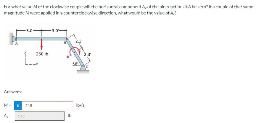 For what value Mof the clockwise couple will the horizontal component A, of the pin reaction at A be zero? If a couple of that same
magnitude Mwere applied in a counterclockwise direction, what would be the value of A,?
3.0-
-3.0
2.3'
260 Ib
2.3'
56
Answers:
M =
i
218
Ib-ft
Ax =
175
Ib
