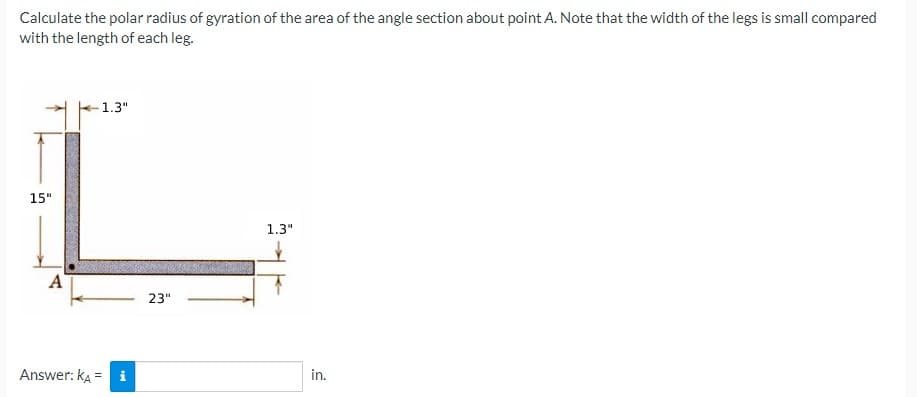 Calculate the polar radius of gyration of the area of the angle section about point A. Note that the width of the legs is small compared
with the length of each leg.
1.3"
15"
1.3"
A
23"
Answer: ka = i
in.
