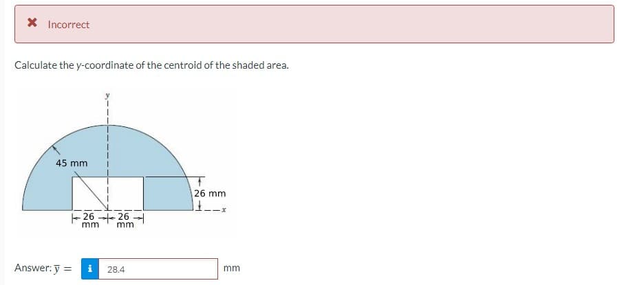 X Incorrect
Calculate the y-coordinate of the centroid of the shaded area.
45 mm
26 mm
26 26
mm
mm
Answer: y =
i
28.4
mm
%3D
