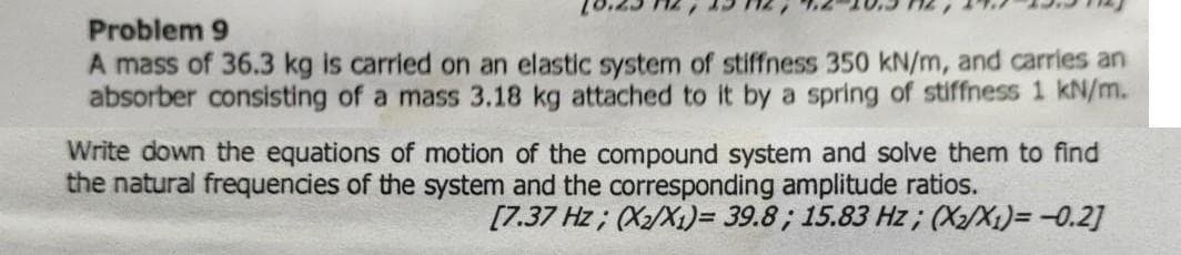 Problem 9
A mass of 36.3 kg is carried on an elastic system of stiffness 350 kN/m, and carries an
absorber consisting of a mass 3.18 kg attached to it by a spring of stiffness 1 kN/m.
Write down the equations of motion of the compound system and solve them to find
the natural frequencies of the system and the corresponding amplitude ratios.
[7.37 Hz; (X/X1)= 39.8; 15.83 Hz ; (X2/X1)= -0.2]
