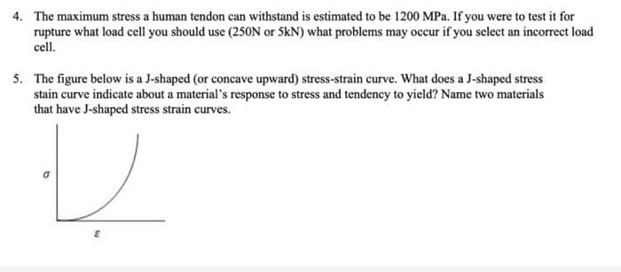 4. The maximum stress a human tendon can withstand is estimated to be 1200 MPa. If you were to test it for
rupture what load cell you should use (25ON or 5kN) what problems may occur if you select an incorrect load
cell.
5. The figure below is a J-shaped (or concave upward) stress-strain curve. What does a J-shaped stress
stain curve indicate about a material's response to stress and tendency to yield? Name two materials
that have J-shaped stress strain curves.
