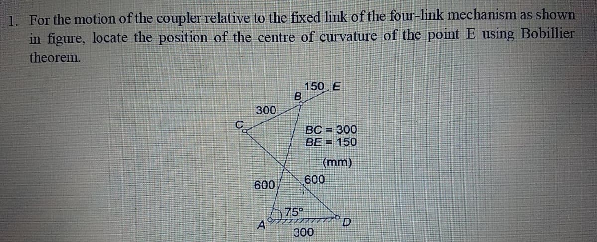 1. For the motion of the coupler relative to the fixed link of the four-link mechanism as shown
in figure, locate the position of the centre of curvature of the point E using Bobillier
theorem.
150 E
300
BC = 300
BE = 150
(mm)
600
600
75°
A
D
300
