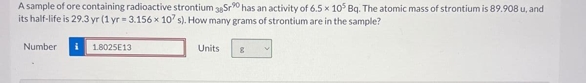 A sample of ore containing radioactive strontium 38 Sr 90 has an activity of 6.5 × 105 Bq. The atomic mass of strontium is 89.908 u, and
its half-life is 29.3 yr (1 yr = 3.156 × 107 s). How many grams of strontium are in the sample?
Number i 1.8025E13
Units
g