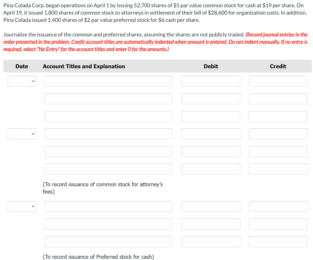 Pina Colada Corp. began operations on April 1 by issuing 52,700 shares of $5 par value common stock for cash at $19 per share. On
April 19, it issued 1,800 shares of common stock to attorneys in settlement of their bill of $28,600 for organization costs. In addition,
Pina Colada issued 1,400 shares of $2 par value preferred stock for $6 cash per share.
Journalize the issuance of the common and preferred shares, assuming the shares are not publicly traded. (Record journal entries in the
order presented in the problem. Credit account titles are automatically indented when amount is entered. Do not indent manually. If no entry is
required, select "No Entry" for the account titles and enter O for the amounts.)
Date
Account Titles and Explanation
(To record issuance of common stock for attorney's
fees)
(To record issuance of Preferred stock for cash)
Debit
Credit