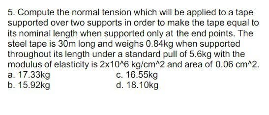 5. Compute the normal tension which will be applied to a tape
supported over two supports in order to make the tape equal to
its nominal length when supported only at the end points. The
steel tape is 30m long and weighs 0.84kg when supported
throughout its length under a standard pull of 5.6kg with the
modulus of elasticity is 2x10^6 kg/cm^2 and area of 0.06 cm^2.
a. 17.33kg
b. 15.92kg
c. 16.55kg
d. 18.10kg