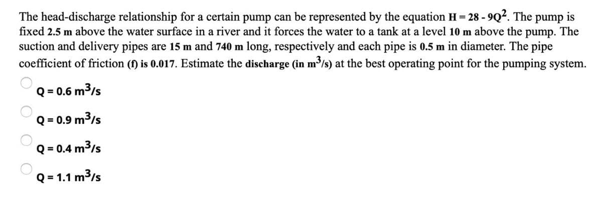 The head-discharge relationship for a certain pump can be represented by the equation H = 28 -9Q². The pump is
fixed 2.5 m above the water surface in a river and it forces the water to a tank at a level 10 m above the pump. The
suction and delivery pipes are 15 m and 740 m long, respectively and each pipe is 0.5 m in diameter. The pipe
coefficient of friction (f) is 0.017. Estimate the discharge (in m³/s) at the best operating point for the pumping system.
Q = 0.6 m³/s
Q = 0.9 m³/s
Q = 0.4 m³/s
Q = 1.1 m³/s