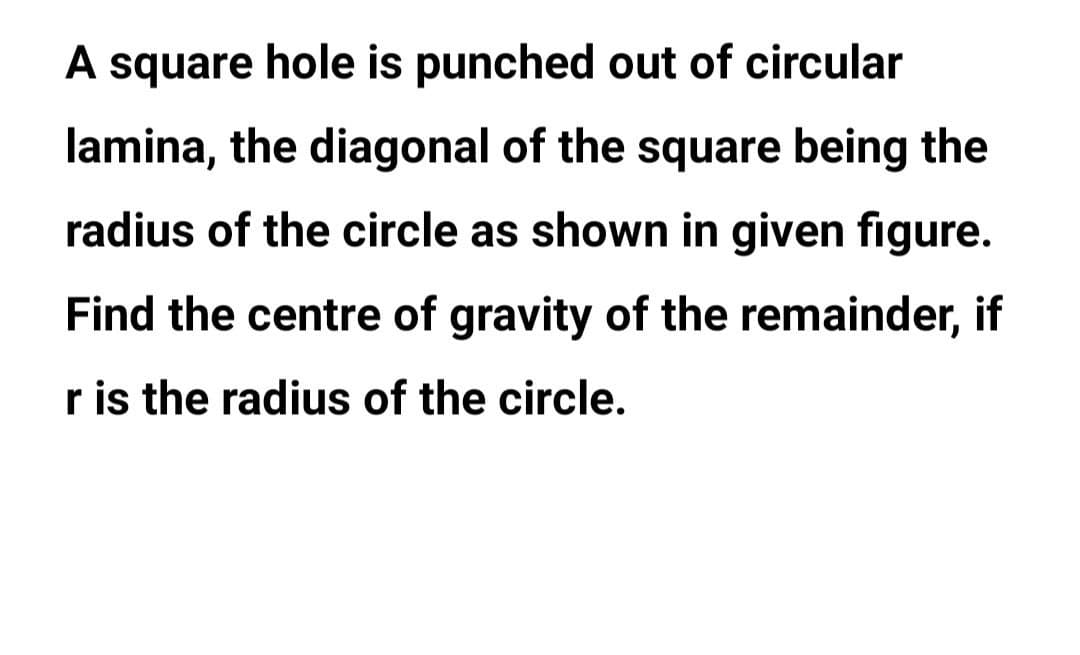 A square hole is punched out of circular
lamina, the diagonal of the square being the
radius of the circle as shown in given figure.
Find the centre of gravity of the remainder, if
r is the radius of the circle.