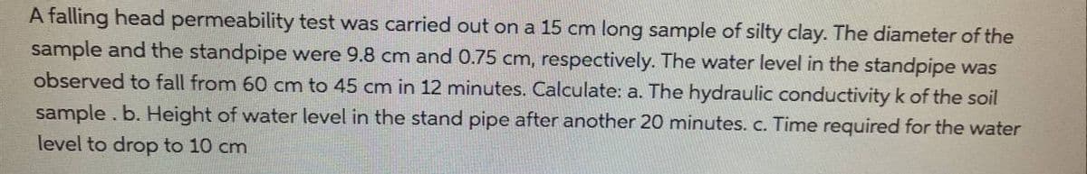 A falling head permeability test was carried out on a 15 cm long sample of silty clay. The diameter of the
sample and the standpipe were 9.8 cm and 0.75 cm, respectively. The water level in the standpipe was
observed to fall from 60 cm to 45 cm in 12 minutes. Calculate: a. The hydraulic conductivity k of the soil
sample. b. Height of water level in the stand pipe after another 20 minutes. c. Time required for the water
level to drop to 10 cm