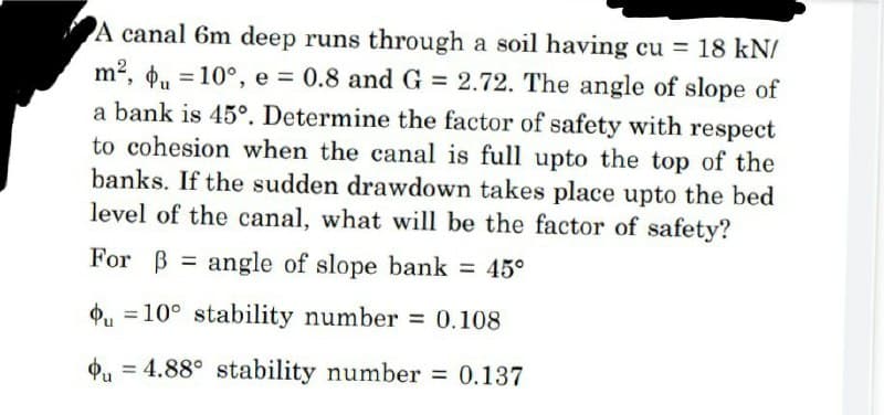 A canal 6m deep runs through a soil having cu = 18 kN/
m², u = 10°, e = 0.8 and G = 2.72. The angle of slope of
a bank is 45°. Determine the factor of safety with respect
to cohesion when the canal is full upto the top of the
banks. If the sudden drawdown takes place upto the bed
level of the canal, what will be the factor of safety?
For ß angle of slope bank = 45°
=
10° stability number = 0.108
Фи
u = 4.88° stability number = 0.137