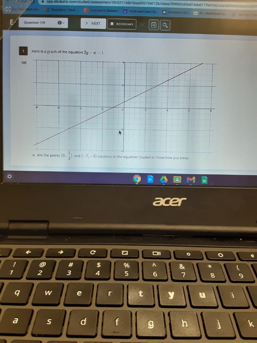 I app.edulastic.com/student/assessment/5fb52114db1baa00072e0126/class/514563c65dd16ded177b47e5/uta/60099600eabb3300
O Bg dea Ma th Vid.
StudySync -Olast -
. ConnectED Sludent.
16 Northwest Local Sc
E Noniction Quiz
MKNorth loc
Question 1/9
> NEXT
A BOOKMARK
Here Is a graph of the equation 2y - I = 1
(a)
a. Are the polnts (0,
and (-7, -3) solutions to the equation? Explain or show how you know.
acer
!
#
$
&
2
3
4
5
6.
8.
W
e
r
y
a
S
d
h
k
