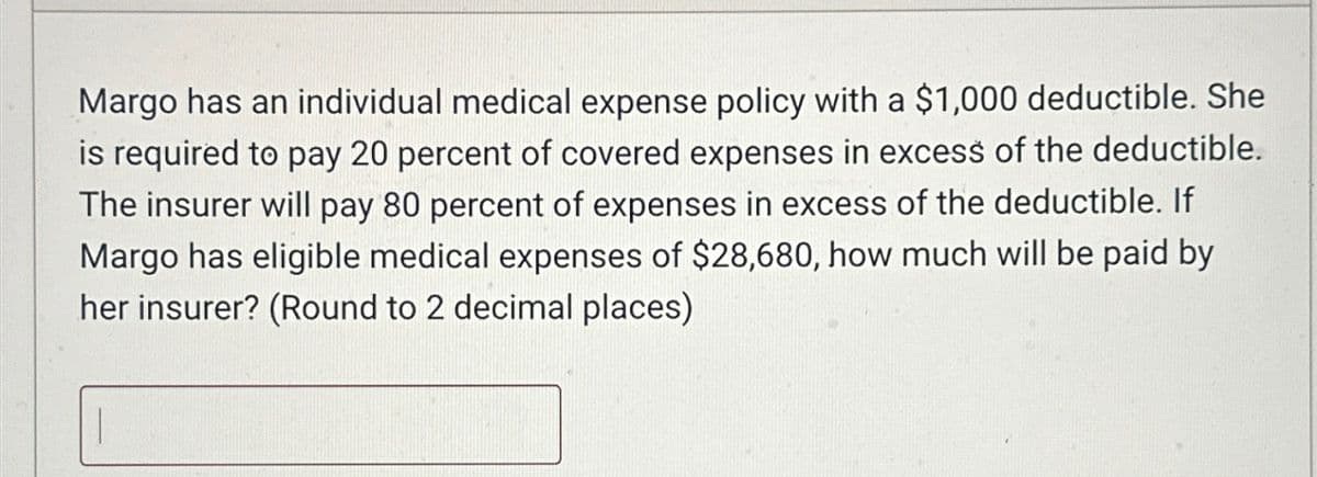 Margo has an individual medical expense policy with a $1,000 deductible. She
is required to pay 20 percent of covered expenses in excess of the deductible.
The insurer will pay 80 percent of expenses in excess of the deductible. If
Margo has eligible medical expenses of $28,680, how much will be paid by
her insurer? (Round to 2 decimal places)