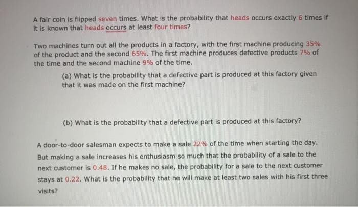 A fair coin is flipped seven times. What is the probability that heads occurs exactly 6 times if
it is known that heads occurs at least four times?
Two machines turn out all the products in a factory, with the first machine producing 35%
of the product and the second 65%. The first machine produces defective products 7% of
the time and the second machine 9% of the time.
(a) What is the probability that a defective part is produced at this factory given
that it was made on the first machine?
(b) What is the probability that a defective part is produced at this factory?
A door-to-door salesman expects to make a sale 22% of the time when starting the day.
But making a sale increases his enthusiasm so much that the probability of a sale to the
next customer is 0.48. If he makes no sale, the probability for a sale to the next customer
stays at 0.22. What is the probability that he will make at least two sales with his first three
visits?
