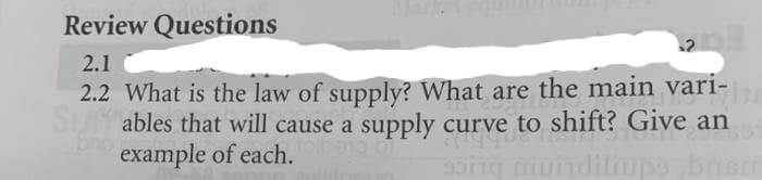 Review Questions
2.1
2.2 What is the law of supply? What are the main vari-
Su ables that will cause a supply curve to shift? Give an
b example of each.
