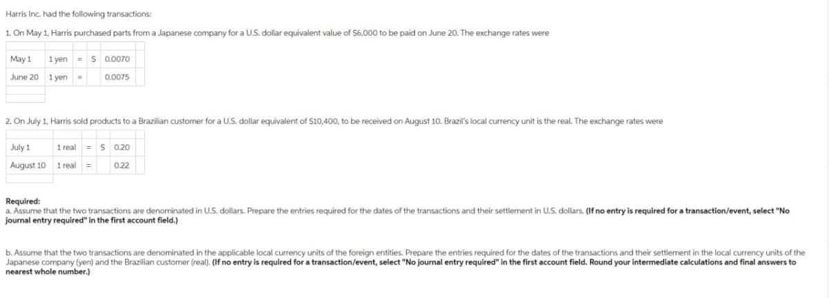 Harris Inc. had the following transactions:
1. On May 1, Harris purchased parts from a Japanese company for a U.S. dollar equivalent value of $6,000 to be paid on June 20. The exchange rates were
May 1 1 yen $ 0.0070
June 20 1 yen=
0.0075
2. On July 1, Harris sold products to a Brazilian customer for a U.S. dollar equivalent of $10,400, to be received on August 10. Brazil's local currency unit is the real. The exchange rates were
July 1
August 10 1 real =
1 real = $0.20
0.22
Required:
a. Assume that the two transactions are denominated in U.S. dollars. Prepare the entries required for the dates of the transactions and their settlement in U.S. dollars. (If no entry is required for a transaction/event, select "No
journal entry required" in the first account field.)
b. Assume that the two transactions are denominated in the applicable local currency units of the foreign entities. Prepare the entries required for the dates of the transactions and their settlement in the local currency units of the
Japanese company (yen) and the Brazilian customer (real). (If no entry is required for a transaction/event, select "No journal entry required" in the first account field. Round your intermediate calculations and final answers to
nearest whole number.)