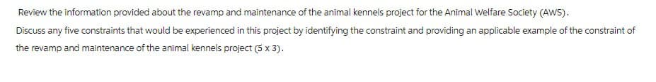 Review the information provided about the revamp and maintenance of the animal kennels project for the Animal Welfare Society (AWS).
Discuss any five constraints that would be experienced in this project by identifying the constraint and providing an applicable example of the constraint of
the revamp and maintenance of the animal kennels project (5 x 3).