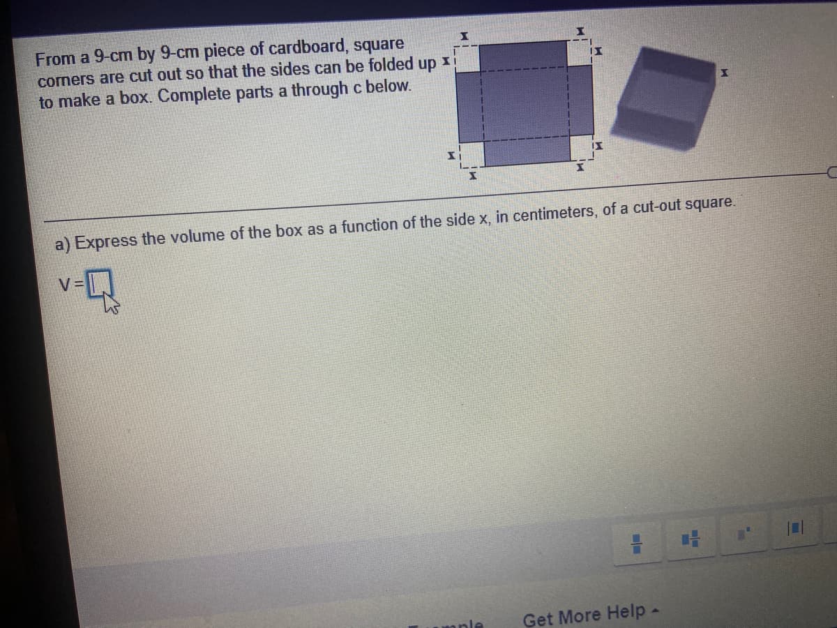 From a 9-cm by 9-cm piece of cardboard, square
corners are cut out so that the sides can be folded
up
to make a box. Complete parts a through c below.
a) Express the volume of the box as a function of the side x, in centimeters, of a cut-out square.
V=
Get More Help-
