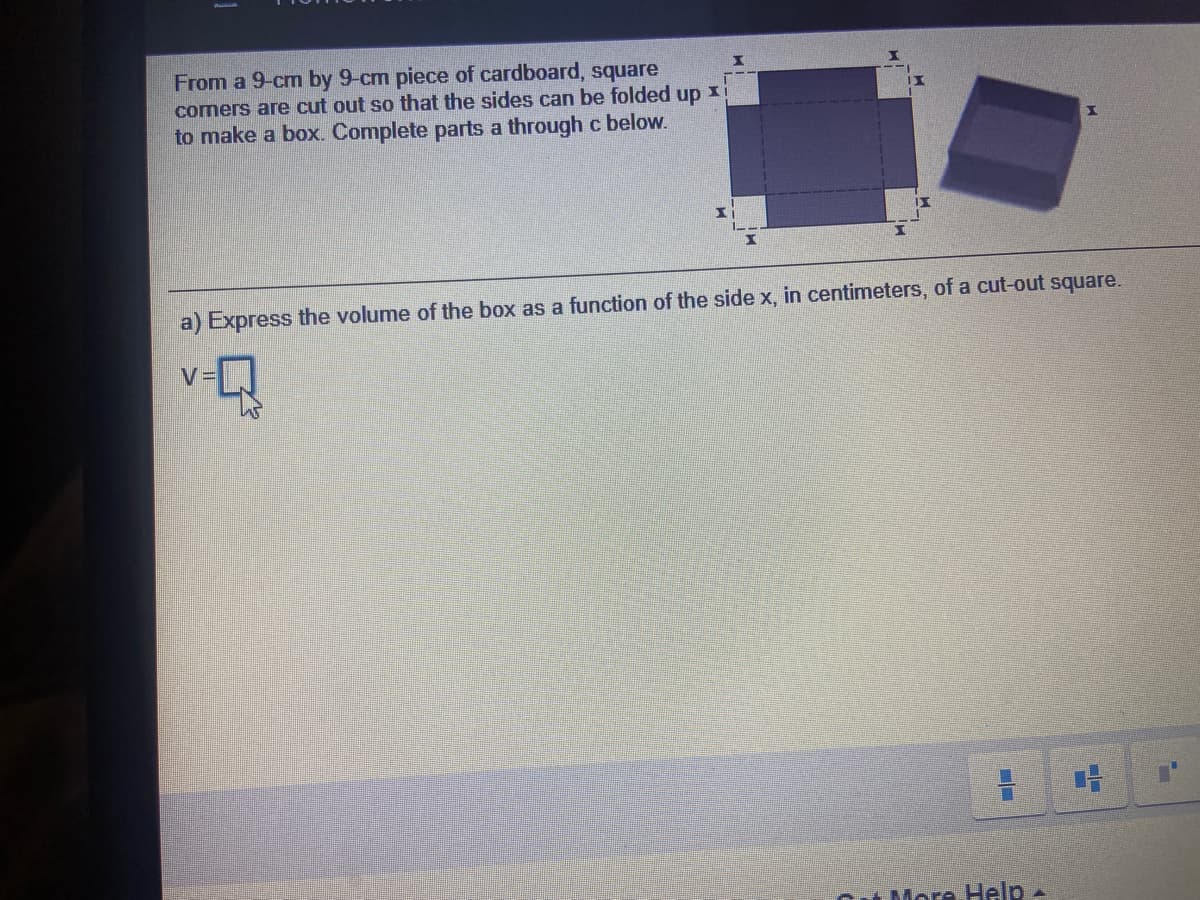 From a 9-cm by 9-cm piece of cardboard, square
comers are cut out so that the sides can be folded up xi
to make a box. Complete parts a through c below.
a) Express the volume of the box as a function of the side x, in centimeters, of a cut-out square.
V=
More Help-
