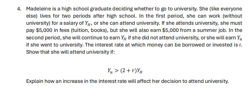 4. Madeleine is a high school graduate deciding whether to go to university. She (like everyone
else) lives for two periods after high school. In the first period, she can work (without
university) for a salary of YH, or she can attend university. If she attends university, she must
pay $5,000 in fees (tuition, books), but she will also earn $5,000 from a summer job. In the
second period, she will continue to earn Y, if she did not attend university, or she will earn Yu
if she went to university. The interest rate at which money can be borrowed or invested is r.
Show that she will attend university if:
Yu > (2+r)YH
Explain how an increase in the interest rate will affect her decision to attend university.