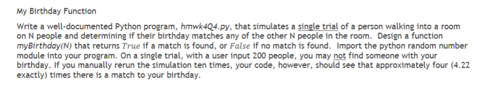 My Birthday Function
Write a well-documented Python program, hmwk4Q4.py, that simulates a single trial of a person walking into a room
on N people and determining if their birthday matches any of the other N people in the room. Design a function
myBirthday (N) that returns True if a match is found, or False if no match is found. Import the python random number
module into your program. On a single trial, with a user input 200 people, you may not find someone with your
birthday. If you manually rerun the simulation ten times, your code, however, should see that approximately four (4.22
exactly) times there is a match to your birthday.