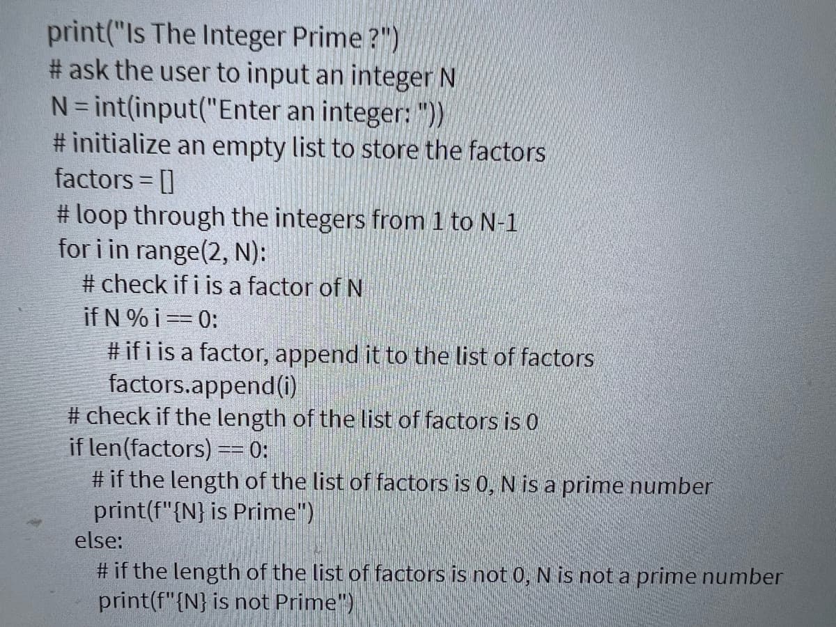 print("Is The Integer Prime?")
#ask the user to input an integer N
N = int(input("Enter an integer: "))
# initialize an empty list to store the factors
factors = []
#loop through the integers from 1 to N-1
for i in range(2, N):
#check if i is a factor of N
if N % i == 0:
#ifi is a factor, append it to the list of factors
factors.append(i)
#check if the length of the list of factors is 0
if len(factors) == 0:
#if the length of the list of factors is 0, N is a prime number
print(f"{N} is Prime")
else:
# if the length of the list of factors is not 0, N is not a prime number
print(f"{N} is not Prime")