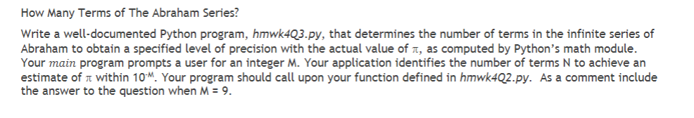 How Many Terms of The Abraham Series?
Write a well-documented Python program, hmwk4Q3.py, that determines the number of terms in the infinite series of
Abraham to obtain a specified level of precision with the actual value of, as computed by Python's math module.
Your main program prompts a user for an integer M. Your application identifies the number of terms N to achieve an
estimate of within 10M. Your program should call upon your function defined in hmwk4Q2.py. As a comment include
the answer to the question when M = 9.