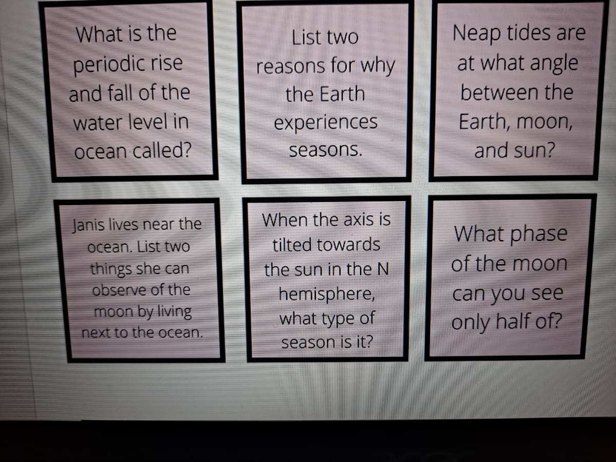 Neap tides are
at what angle
What is the
List two
periodic rise
and fall of the
reasons for why
the Earth
between the
water level in
experiences
Earth, moon,
ocean called?
seasons.
and sun?
Janis lives near the
When the axis is
What phase
ocean. List two
tilted towards
of the moon
things she can
observe of the
moon by living
the sun in the N
hemisphere,
what type of
can you see
only half of?
next to the ocean.
season is it?
