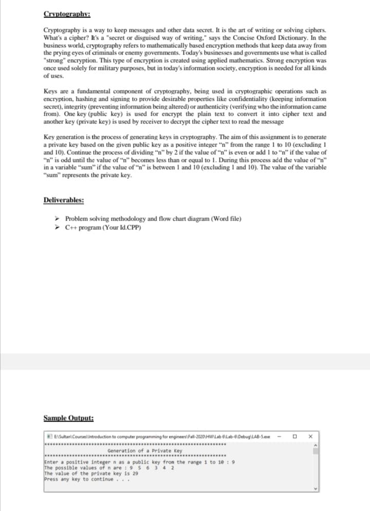 Cryptography:
Cryptography is a way to keep messages and other data secret. It is the art of writing or solving ciphers.
What's a cipher? h's a "secret or disguised way of writing." says the Concise Oxford Dictionary. In the
business world, cryptography refers to mathematically based encryption methods that keep data away from
the prying eyes of criminals or enemy governments. Today's businesses and governments use what is called
"strong" encryption. This type of encryption is created using applied mathematics. Strong encryption was
once used solely for military purposes, but in today's information society, encryption is needed for all kinds
of uses.
Keys are a fundamental component of cryptography, being used in cryptographic operations such as
encryption, hashing and signing to provide desirable properties like confidentiality (keeping information
secret), integrity (preventing information being altered) or authenticity (verifying who the information came
from). One key (public key) is used for encrypt the plain text to convert it into cipher text and
another key (private key) is used by receiver to decrypt the cipher text to read the message
Key generation is the process of generating keys in cryptography. The aim of this assignment is to generate
a private key based on the given public key as a positive integer "n" from the range 1 to 10 (excluding 1
and 10). Continue the process of dividing "n" by 2 if the value of "n" is even or add 1 to "n" if the value of
"n" is odd until the value of "n" becomes less than or equal to 1. During this process add the value of "n"
in a variable "sum" if the value of “n" is between 1 and 10 (excluding 1 and 10). The value of the variable
"sum" represents the private key.
Deliverables:
> Problem solving methodology and flow chart diagram (Word file)
C+ program (Your Id.CPP)
Sample Output:
EASultan\ Courseslintroduction to computer programming for engineers\Fall-2020HWLab BLab-6Debug\LAB-S.exe
... ...
Generation of a Private Key
................................................
Enter a positive integer n as a public key from the range 1 to 10 : 9
The possible values of n are : 9 5 6 3 4 2
The value of the private key is 29
Press any key to continue. ..
