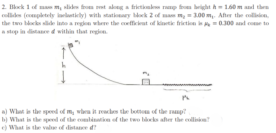 2. Block 1 of mass m, slides from rest along a frictionless ramp from height h = 1.60 m and then
collides (completely inelasticly) with stationary block 2 of mass m2 = 3.00 m,. After the collision,
the two blocks slide into a region where the coefficient of kinetic friction is µk = 0.300 and come to
a stop in distance d within that region.
%3D
↑
m2
a) What is the speed of m, when it reaches the bottom of the ramp?
b) What is the speed of the combination of the two blocks after the collision?
c) What is the value of distance d?
