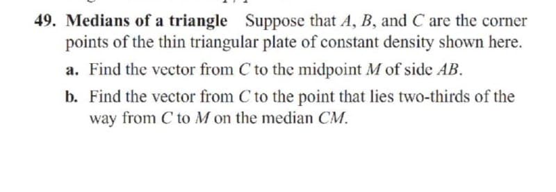 49. Medians of a triangle Suppose that A, B, and C are the corner
points of the thin triangular plate of constant density shown here.
a. Find the vector from C to the midpoint M of side AB.
b. Find the vector from C to the point that lies two-thirds of the
way from C to M on the median CM.
