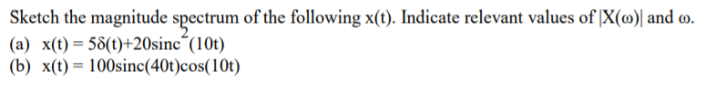 Sketch the magnitude spectrum of the following x(t). Indicate relevant values of |X(@)| and o.
(a) x(t)= 58(t)+20sinc´(10t)
(b) x(t) = 100sinc(40t)cos(10t)
