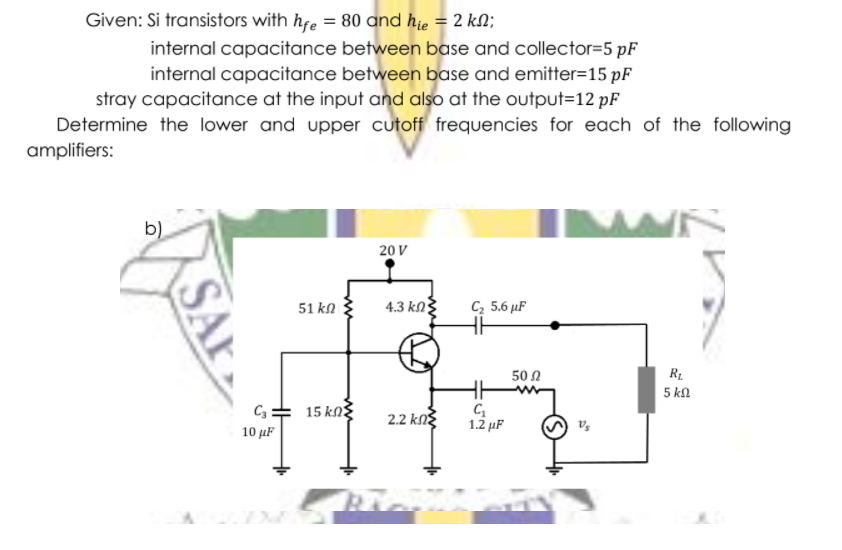 Given: Si transistors with hfe = 80 and hie = 2 kN;
internal capacitance between base and collector=5 pF
internal capacitance between base and emitter=15 pF
stray capacitance at the input and also at the output=12 pF
Determine the lower and upper cutoff frequencies for each of the following
amplifiers:
b)
20 V
4.3 kN
C, 5.6 µF
51 kn
50 Ω
R1
5 k.
C3 =
15 kNg
2.2 kNg
1.2 µF
10 µF
SA
