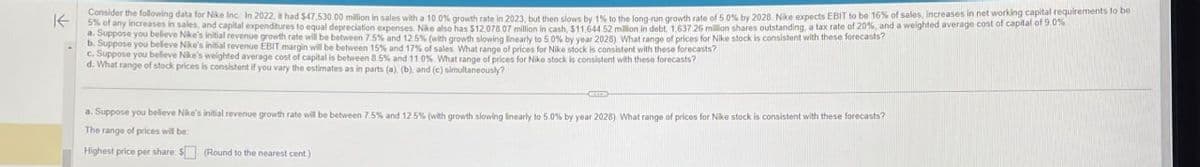 不
5% of any increases in sales, and capital expenditures to equal depreciation expenses. Nike also has $12.078.07 million in cash, $11,644 52 million in debt, 1,637 26 million shares outstanding, a tax rate of 20%, and a weighted average cost of capital of 9.0%
Consider the following data for Nike Inc.: In 2022, it had $47.530.00 million in sales with a 10.0% growth rate in 2023, but then slows by 1% to the long-run growth rate of 5.0% by 2028. Nike expects EBIT to be 16% of sales, increases in net working capital requirements to be
a. Suppose you believe Nike's initial revenue growth rate will be between 7.5% and 12.5% (with growth slowing linearly to 5.0% by year 2028) What range of prices for Nike stock is consistent with these forecasts?
b. Suppose you believe Nike's initial revenue EBIT margin will be between 15% and 17% of sales. What range of prices for Nike stock is consistent with these forecasts?
c. Suppose you believe Nike's weighted average cost of capital is between 8.5% and 11.0% What range of prices for Nike stock is consistent with these forecasts?
d. What range of stock prices is consistent if you vary the estimates as in parts (a), (b), and (c) simultaneously?
a. Suppose you believe Nike's initial revenue growth rate will be between 7.5% and 12.5% (with growth slowing linearly to 5.0 % by year 2028). What range of prices for Nike stock is consistent with these forecasts?
The range of prices will be
Highest price per share: $ (Round to the nearest cent)