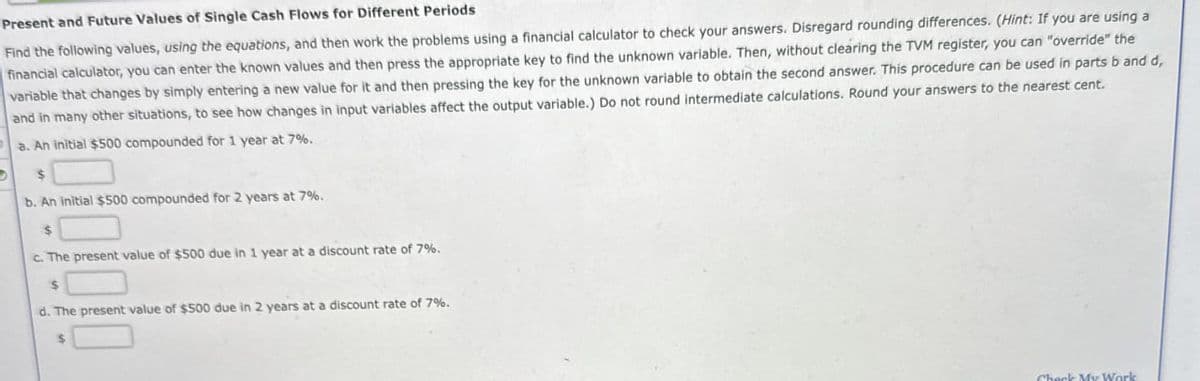 ,
Present and Future Values of Single Cash Flows for Different Periods
Find the following values, using the equations, and then work the problems using a financial calculator to check your answers. Disregard rounding differences. (Hint: If you are using a
financial calculator, you can enter the known values and then press the appropriate key to find the unknown variable. Then, without clearing the TVM register, you can "override" the
variable that changes by simply entering a new value for it and then pressing the key for the unknown variable to obtain the second answer. This procedure can be used in parts b and d,
and in many other situations, to see how changes in input variables affect the output variable.) Do not round intermediate calculations. Round your answers to the nearest cent.
a. An initial $500 compounded for 1 year at 7%.
$
b. An initial $500 compounded for 2 years at 7%.
$
c. The present value of $500 due in 1 year at a discount rate of 7%.
$
d. The present value of $500 due in 2 years at a discount rate of 7%.
$
Check My Work