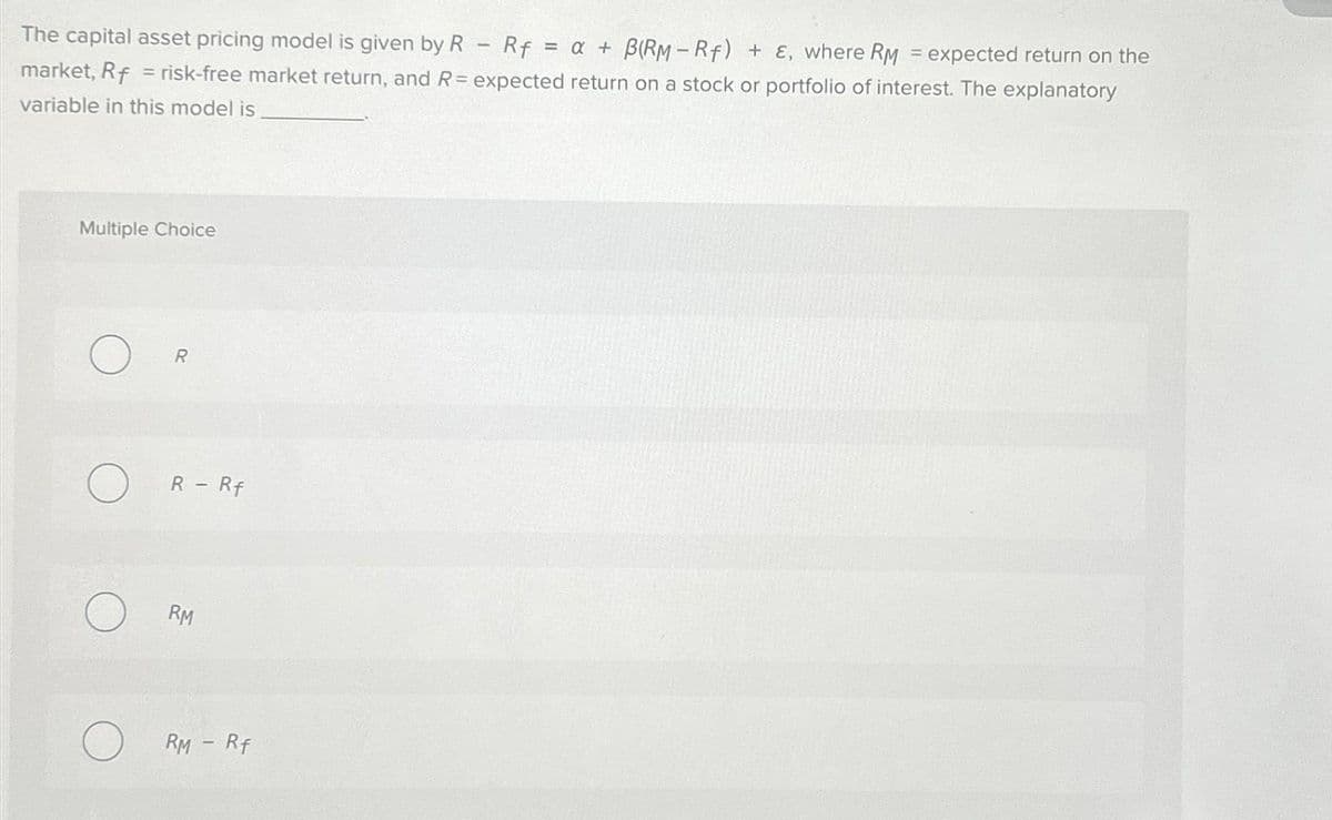 The capital asset pricing model is given by R Rf = a + B(RM-Rf) + E, where RM = expected return on the
market, Rf = risk-free market return, and R= expected return on a stock or portfolio of interest. The explanatory
variable in this model is
Multiple Choice
R
R - Rf
RM
RM - Rf
-