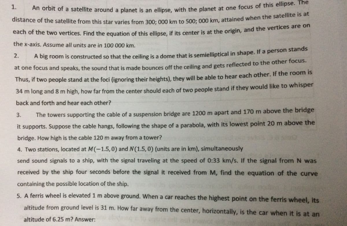 1.
An orbit of a satellite around a planet is an ellipse, with the planet at one focus of this ellipse. e
distance of the satellite from this star varies from 30o:000 km to 500: 000 km, attained when the satelite 15 at
each of the two vertices. Find the equation of this ellinse if its center is at the origin, and the vertices are on
the x-axis. Assume all units are in 100 000 km.
2.
A big room is constructed so that the ceiling is a dome that is semielliptical in shape. If a person stands
at one focus and speaks, the sound that is made bounces off the ceiling and gets reflected to the other focus.
mus, if two people stand at the foci (ignoring their heights), they will be able to hear each other. If the room is
34 m long and 8 m high, how far from the center should each of two people stand if they would like to whisper
back and forth and hear each other?
3.
The towers supporting the cable of a suspension bridge are 1200 m apart and 170 m above the bridge
it supports. Suppose the cable hangs, following the shape of a parabola, with its lowest point 20 m above the
bridge. How high is the cable 120 m away from a tower?
4. Two stations, located at M(-1.5, 0) and N(1.5,0) (units are in km), simultaneously
send sound signals to a ship, with the signal traveling at the speed of 0:33 km/s. If the signal fromN was
received by the ship four seconds before the signal it received from M, find the equation of the curve
containing the possible location of the ship.
5. A ferris wheel is elevated 1 m above ground. When a car reaches the highest point on the ferris wheel, its
altitude from ground level is 31 m. How far away from the center, horizontally, is the car when it is at an
altitude of 6.25 m? Answer:
